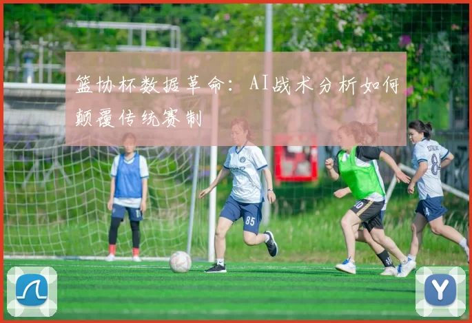 篮协杯数据革命：AI战术分析如何颠覆传统赛制