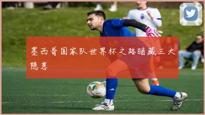 墨西哥国家队世界杯之路暗藏三大隐患